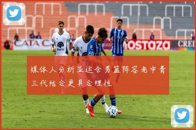 媒体人分析亚运会男篮阵容老中青三代结合更具合理性