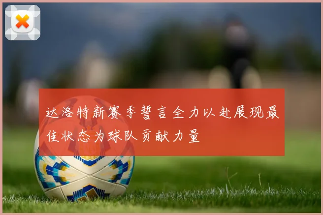 达洛特新赛季誓言全力以赴展现最佳状态为球队贡献力量