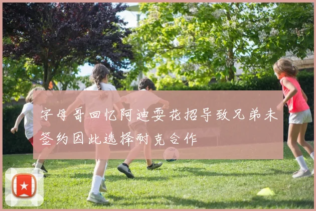 字母哥回忆阿迪耍花招导致兄弟未签约因此选择耐克合作