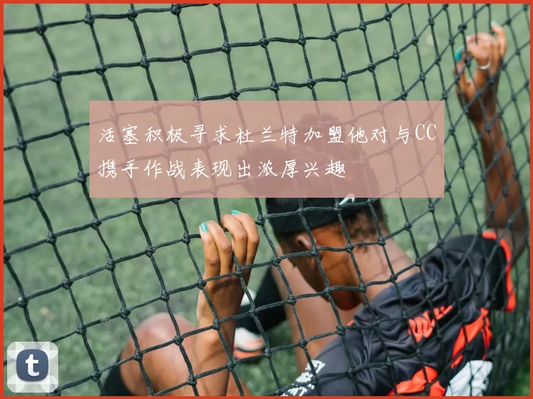 活塞积极寻求杜兰特加盟他对与CC携手作战表现出浓厚兴趣