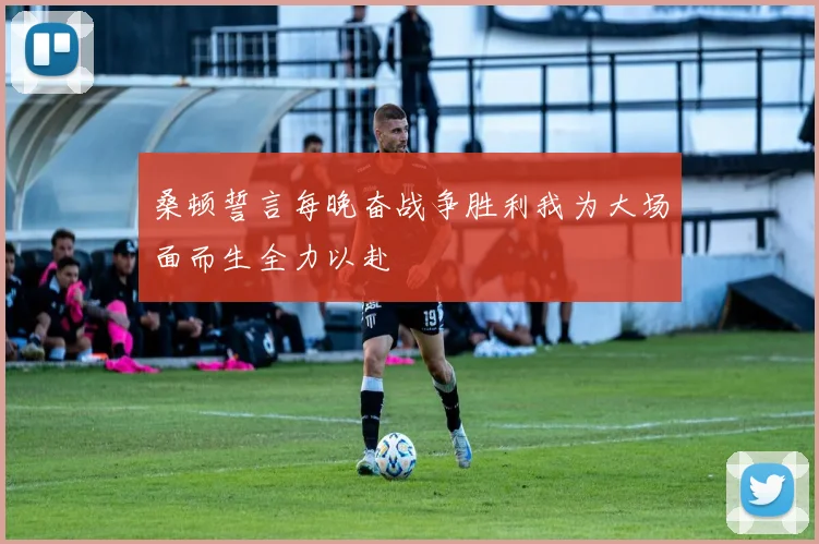 桑顿誓言每晚奋战争胜利我为大场面而生全力以赴