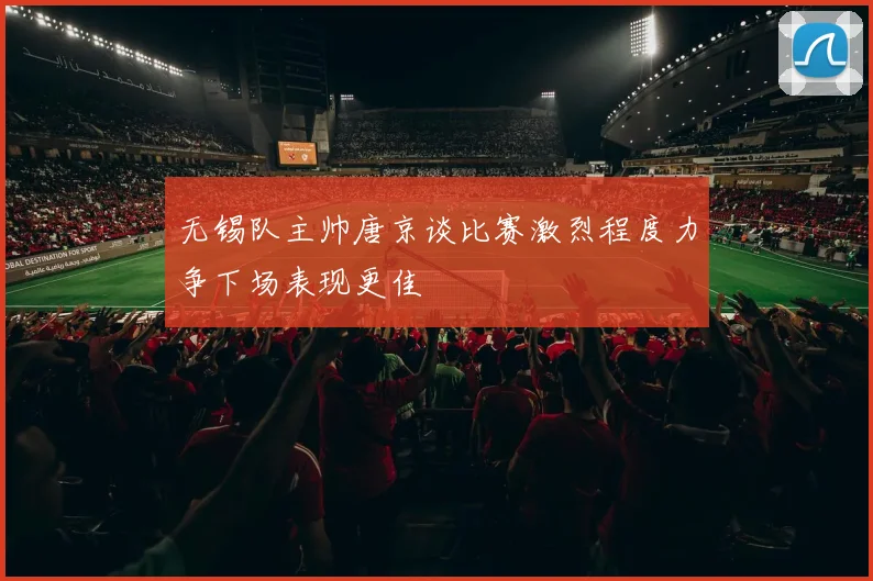 无锡队主帅唐京谈比赛激烈程度力争下场表现更佳