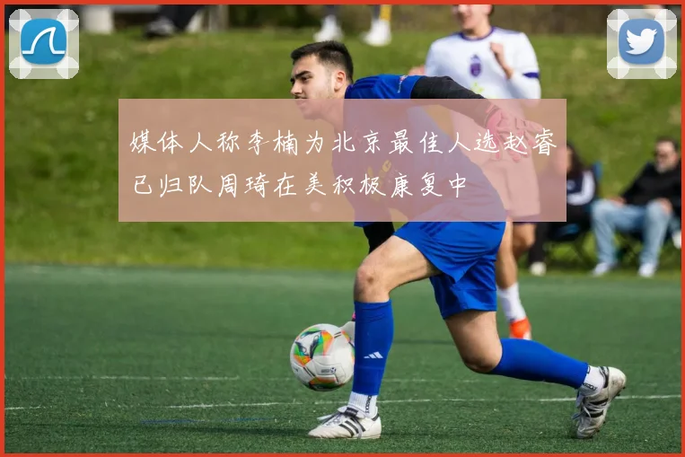 媒体人称李楠为北京最佳人选赵睿已归队周琦在美积极康复中