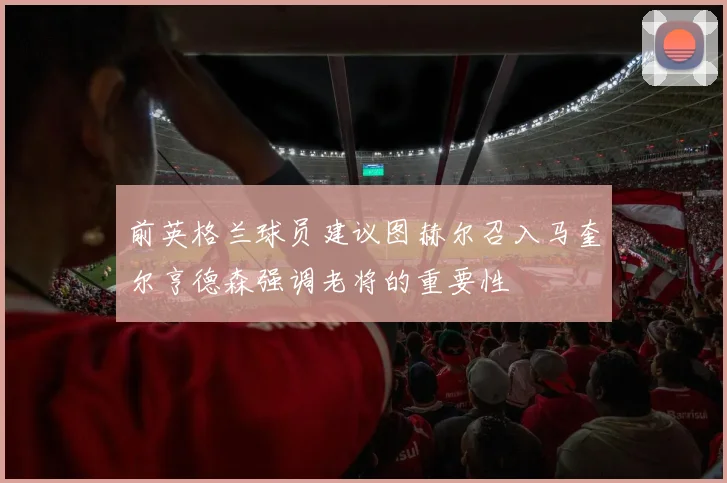 前英格兰球员建议图赫尔召入马奎尔亨德森强调老将的重要性