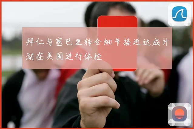 拜仁与塞巴里转会细节接近达成计划在美国进行体检
