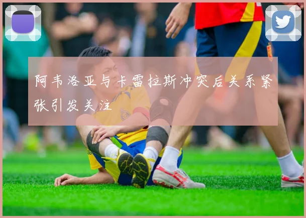 阿韦洛亚与卡雷拉斯冲突后关系紧张引发关注