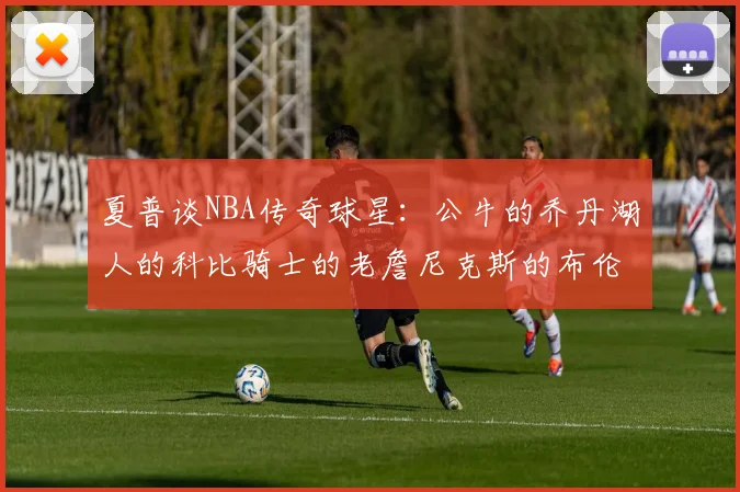 夏普谈NBA传奇球星：公牛的乔丹湖人的科比骑士的老詹尼克斯的布伦森