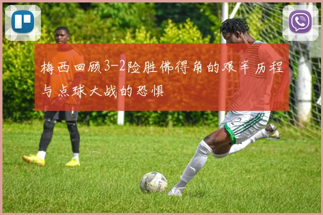 梅西回顾3-2险胜佛得角的艰辛历程与点球大战的恐惧