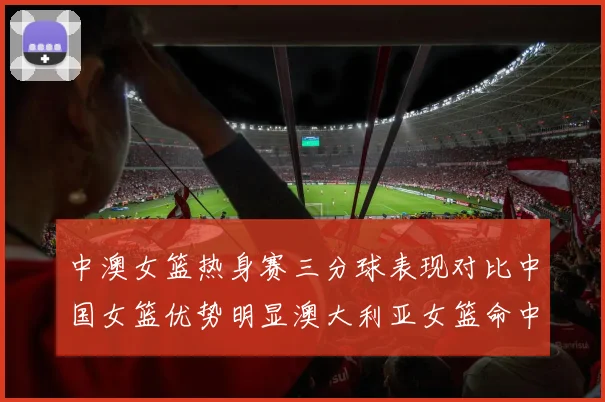 中澳女篮热身赛三分球表现对比中国女篮优势明显澳大利亚女篮命中率低下