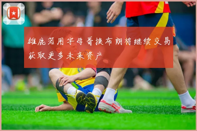 雄鹿若用字母哥换布朗将继续交易获取更多未来资产