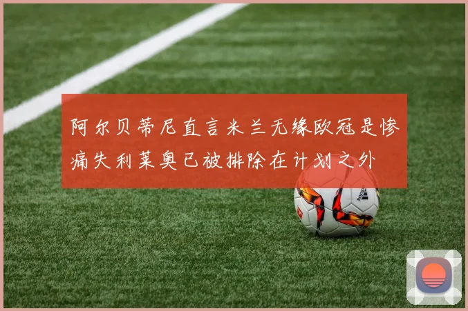 阿尔贝蒂尼直言米兰无缘欧冠是惨痛失利莱奥已被排除在计划之外