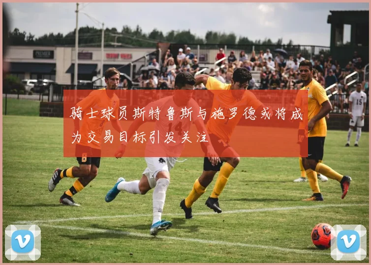 骑士球员斯特鲁斯与施罗德或将成为交易目标引发关注